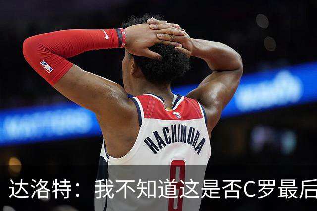 达洛特：我不知道这是否C罗最后一届世界杯，他理应赢得世界杯